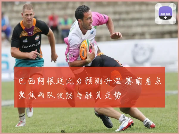 巴西阿根廷比分预测升温 赛前看点聚焦两队攻防与胜负走势
