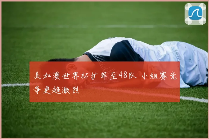 美加澳世界杯扩军至48队 小组赛竞争更趋激烈