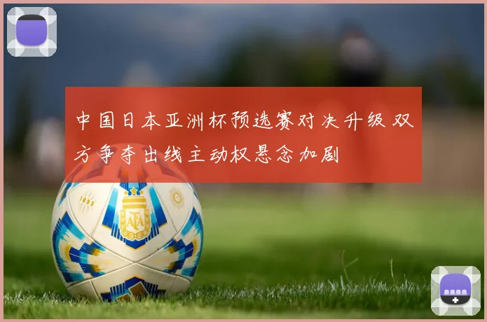 中国日本亚洲杯预选赛对决升级 双方争夺出线主动权悬念加剧