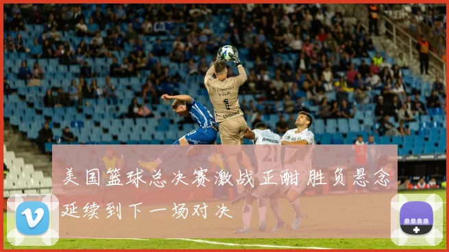 美国篮球总决赛激战正酣 胜负悬念延续到下一场对决
