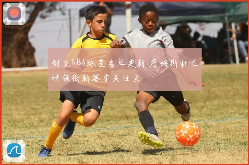 耐克NBA球星名单更新 詹姆斯杜兰特领衔新赛季关注点