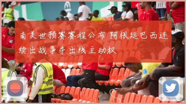 南美世预赛赛程公布 阿根廷巴西连续出战争夺出线主动权