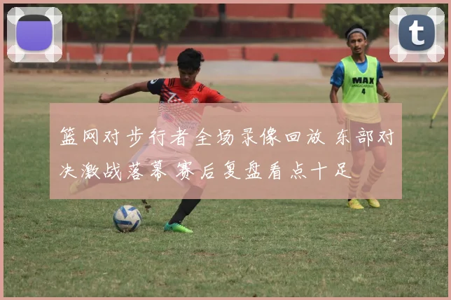 篮网对步行者全场录像回放 东部对决激战落幕 赛后复盘看点十足