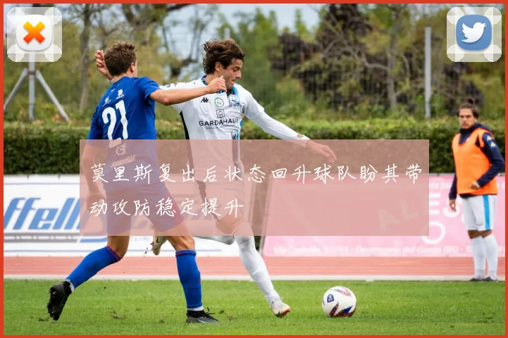莫里斯复出后状态回升球队盼其带动攻防稳定提升
