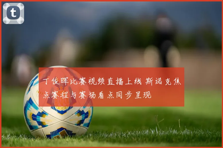 丁俊晖比赛视频直播上线 斯诺克焦点赛程与赛场看点同步呈现