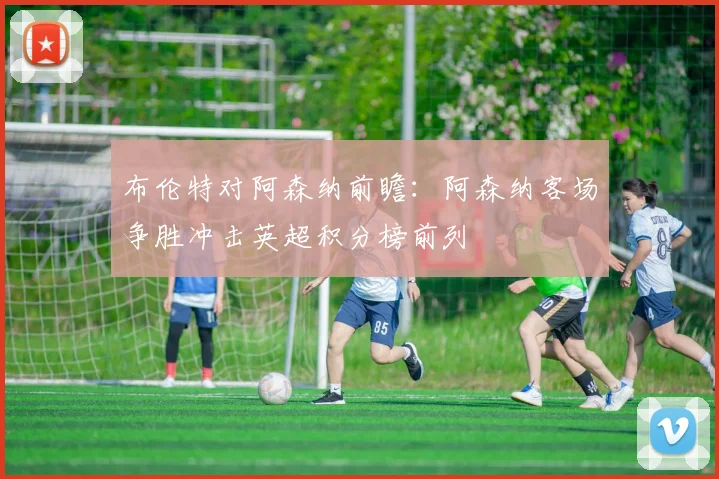 布伦特对阿森纳前瞻：阿森纳客场争胜冲击英超积分榜前列