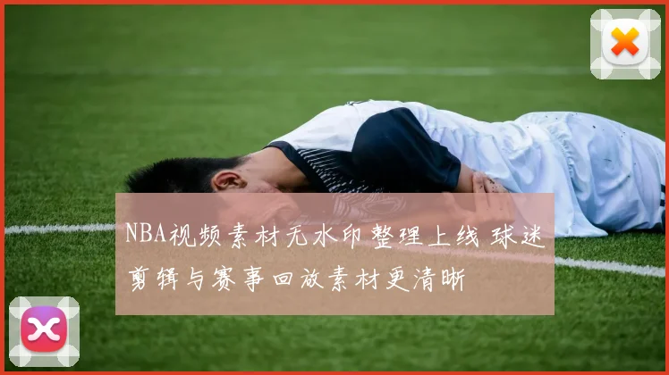 NBA视频素材无水印整理上线 球迷剪辑与赛事回放素材更清晰