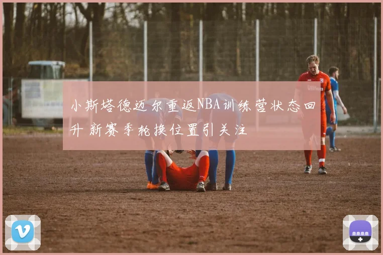 小斯塔德迈尔重返NBA训练营状态回升 新赛季轮换位置引关注