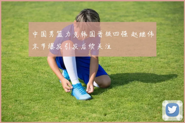 中国男篮力克韩国晋级四强 赵继伟末节爆发引发后续关注