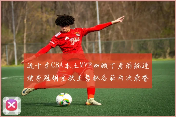 近十季CBA本土MVP回顾丁彦雨航连续夺冠胡金秋王哲林各获两次荣誉易建联依旧在列