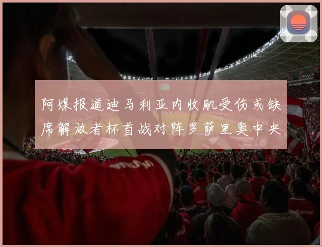 阿媒报道迪马利亚内收肌受伤或缺席解放者杯首战对阵罗萨里奥中央
