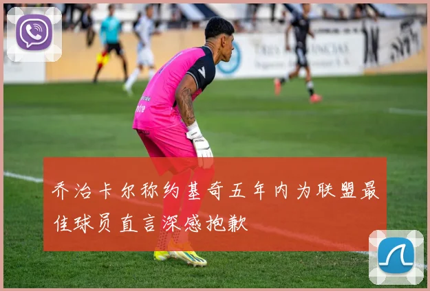 乔治卡尔称约基奇五年内为联盟最佳球员直言深感抱歉