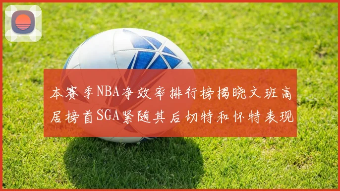 本赛季NBA净效率排行榜揭晓文班高居榜首SGA紧随其后切特和怀特表现出色