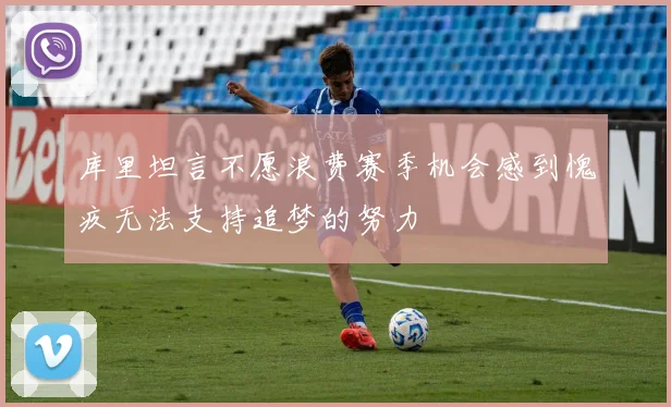 库里坦言不愿浪费赛季机会感到愧疚无法支持追梦的努力
