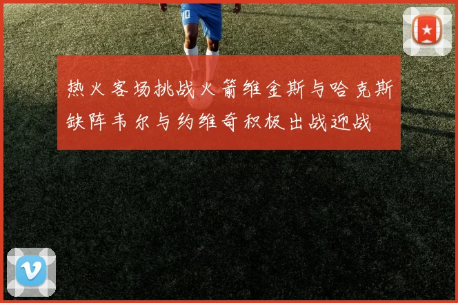 热火客场挑战火箭维金斯与哈克斯缺阵韦尔与约维奇积极出战迎战