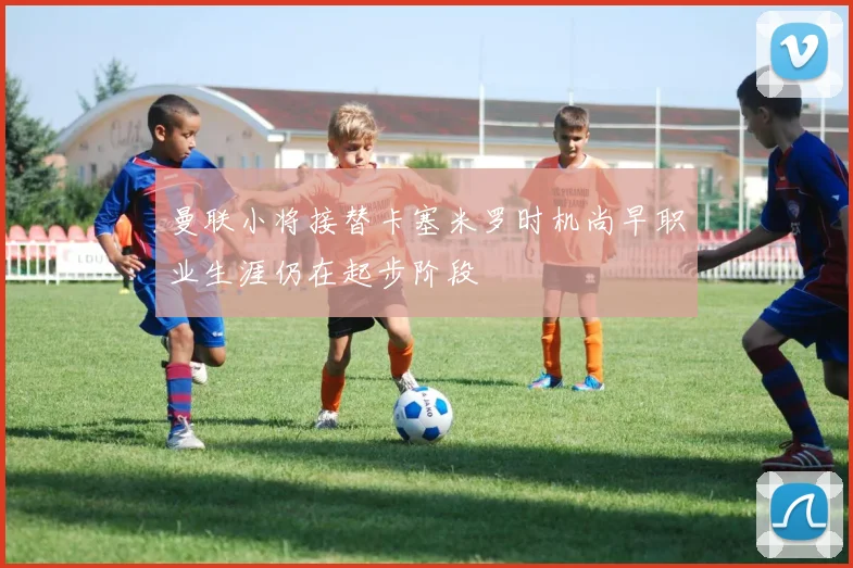曼联小将接替卡塞米罗时机尚早职业生涯仍在起步阶段