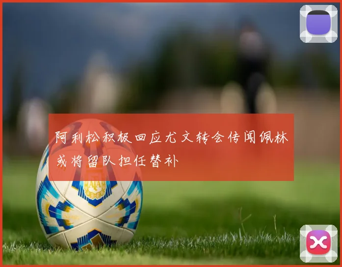 阿利松积极回应尤文转会传闻佩林或将留队担任替补