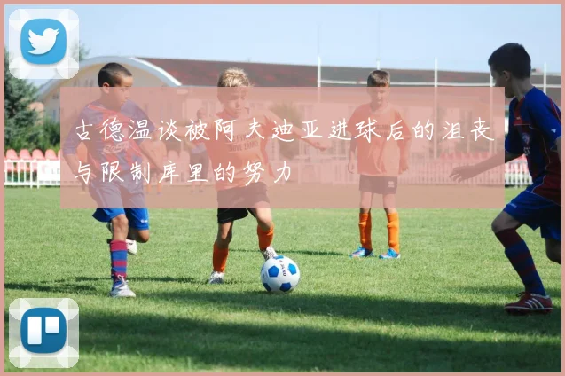 古德温谈被阿夫迪亚进球后的沮丧与限制库里的努力