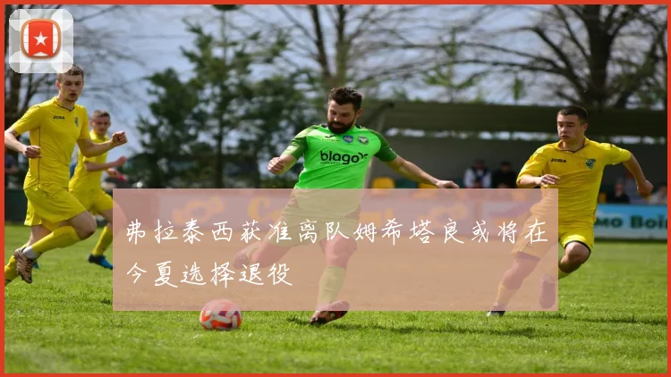 弗拉泰西获准离队姆希塔良或将在今夏选择退役