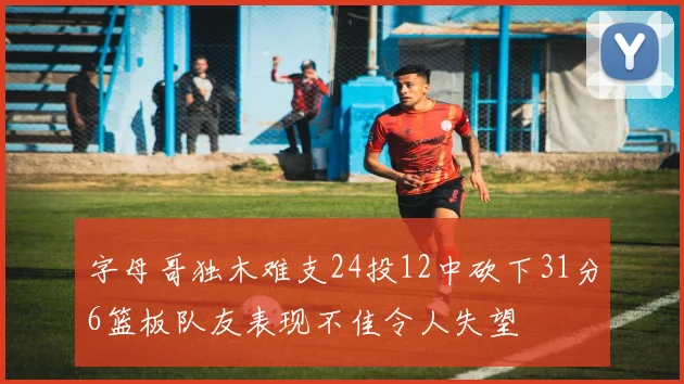 字母哥独木难支24投12中砍下31分6篮板队友表现不佳令人失望