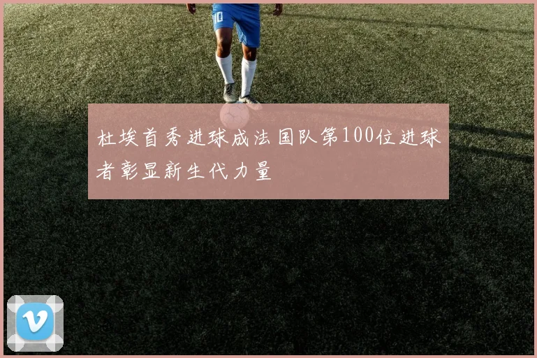 杜埃首秀进球成法国队第100位进球者彰显新生代力量