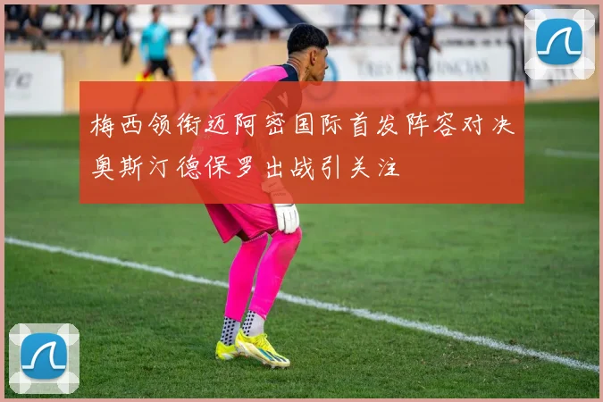 梅西领衔迈阿密国际首发阵容对决奥斯汀德保罗出战引关注