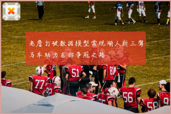 老詹打破数据模型常规湖人新三驾马车助力东部争冠之路