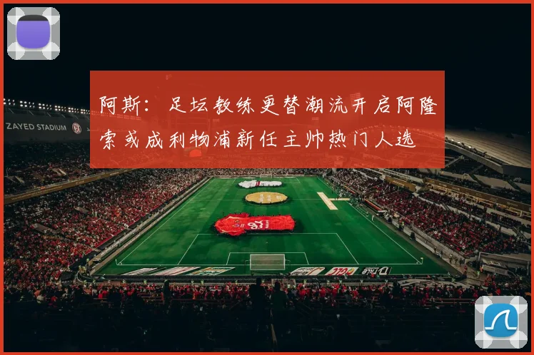阿斯：足坛教练更替潮流开启阿隆索或成利物浦新任主帅热门人选