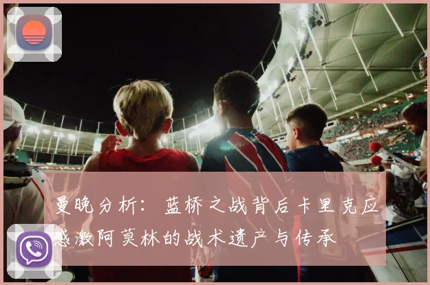 曼晚分析：蓝桥之战背后卡里克应感激阿莫林的战术遗产与传承
