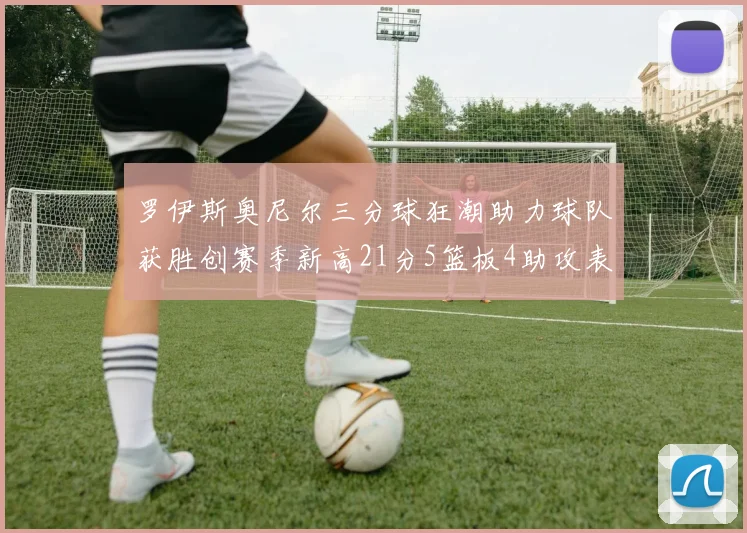 罗伊斯奥尼尔三分球狂潮助力球队获胜创赛季新高21分5篮板4助攻表现出色
