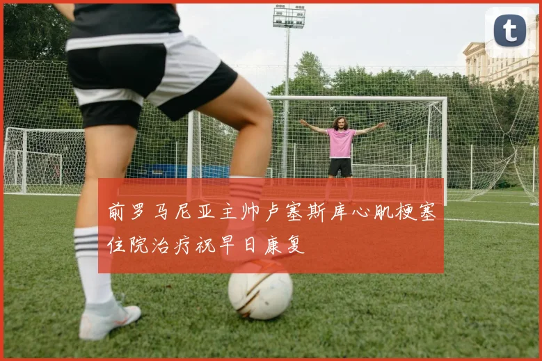 前罗马尼亚主帅卢塞斯库心肌梗塞住院治疗祝早日康复