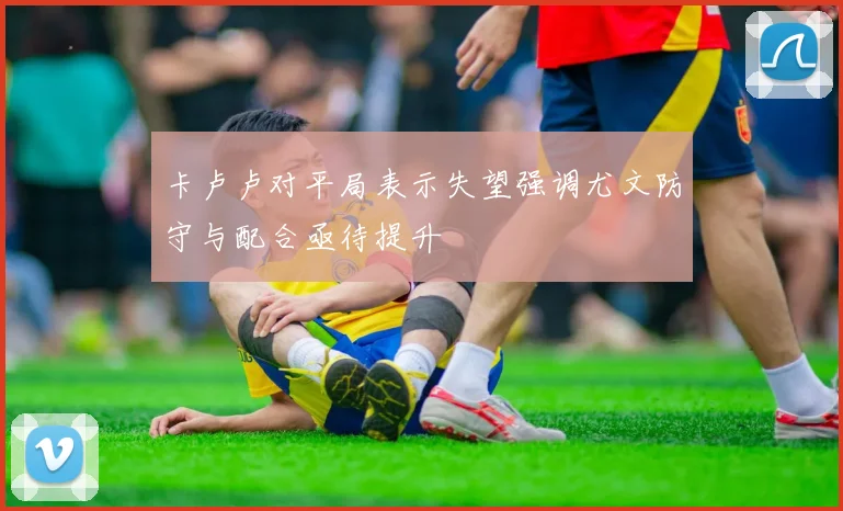 卡卢卢对平局表示失望强调尤文防守与配合亟待提升