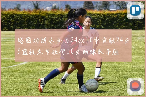 塔图姆拼尽全力24投10中贡献24分5篮板末节独得10分助球队争胜