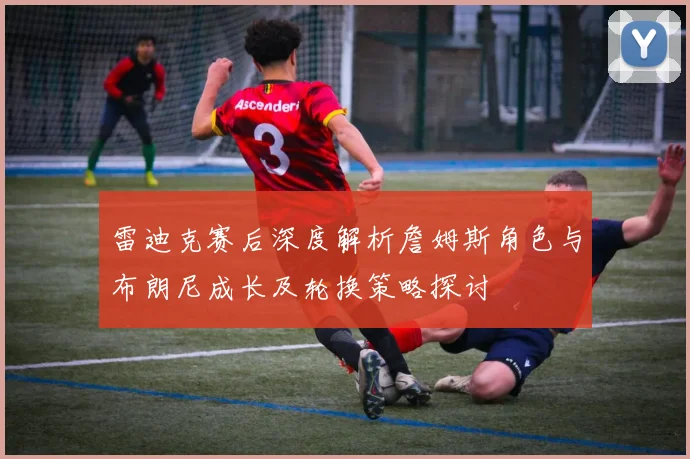 雷迪克赛后深度解析詹姆斯角色与布朗尼成长及轮换策略探讨