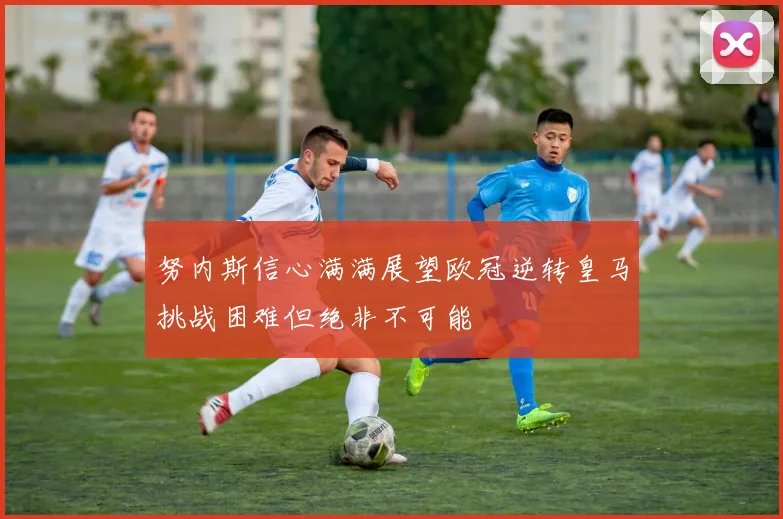 努内斯信心满满展望欧冠逆转皇马挑战困难但绝非不可能