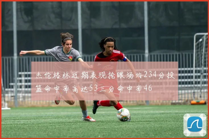杰伦格林近期表现抢眼场均234分投篮命中率高达53三分命中率46