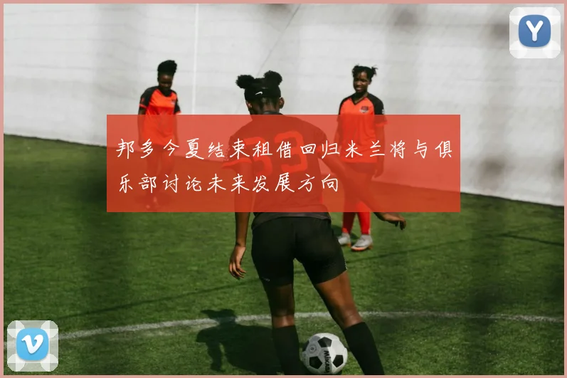 邦多今夏结束租借回归米兰将与俱乐部讨论未来发展方向