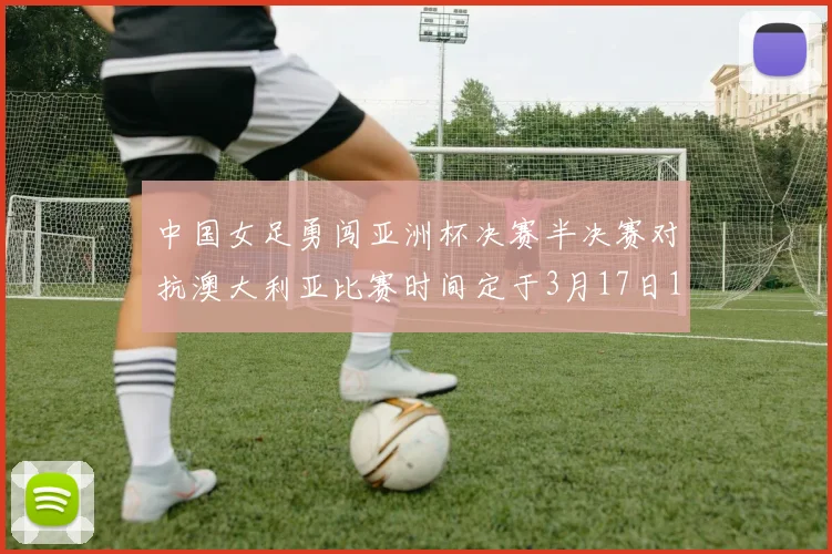 中国女足勇闯亚洲杯决赛半决赛对抗澳大利亚比赛时间定于3月17日18点