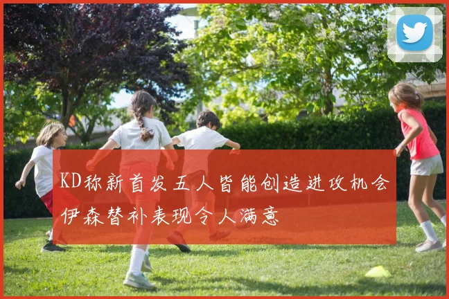 KD称新首发五人皆能创造进攻机会伊森替补表现令人满意