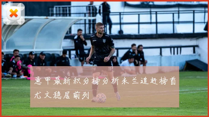 意甲最新积分榜分析米兰追赶榜首尤文稳居前列