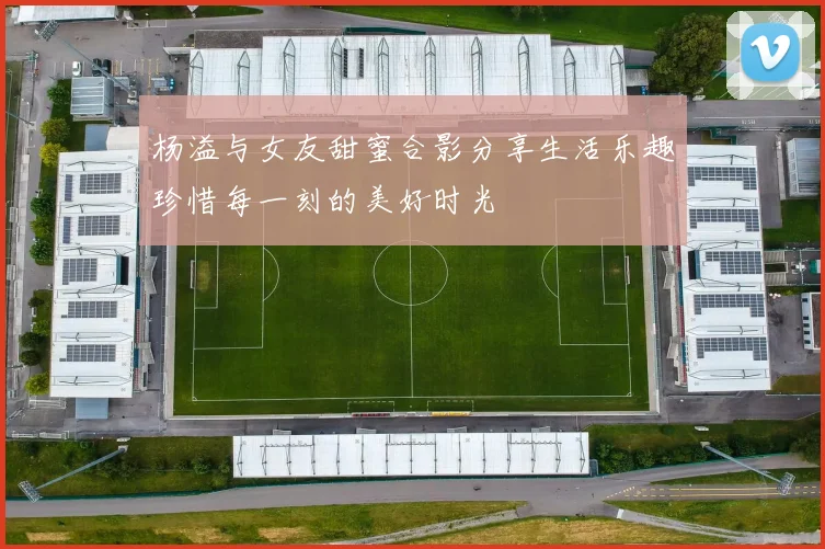 杨溢与女友甜蜜合影分享生活乐趣珍惜每一刻的美好时光